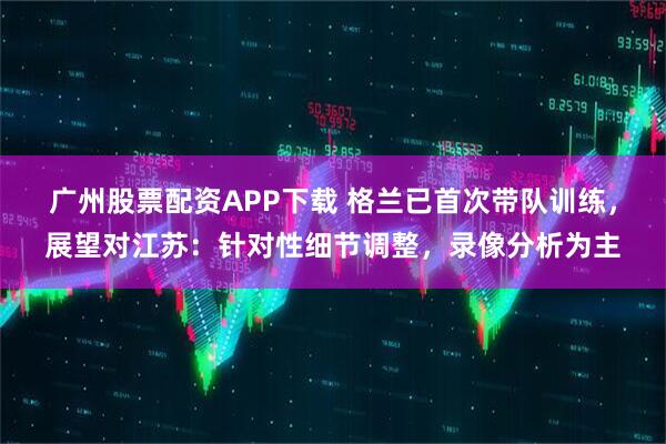 广州股票配资APP下载 格兰已首次带队训练，展望对江苏：针对性细节调整，录像分析为主