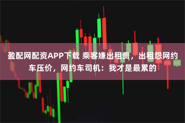盈配网配资APP下载 乘客嫌出租贵，出租怨网约车压价，网约车司机：我才是最累的