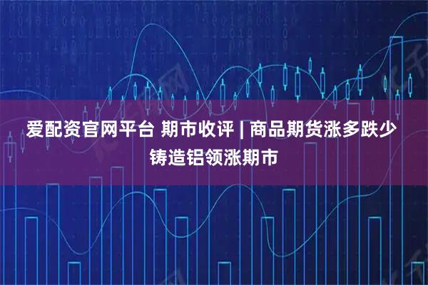 爱配资官网平台 期市收评 | 商品期货涨多跌少 铸造铝领涨期市