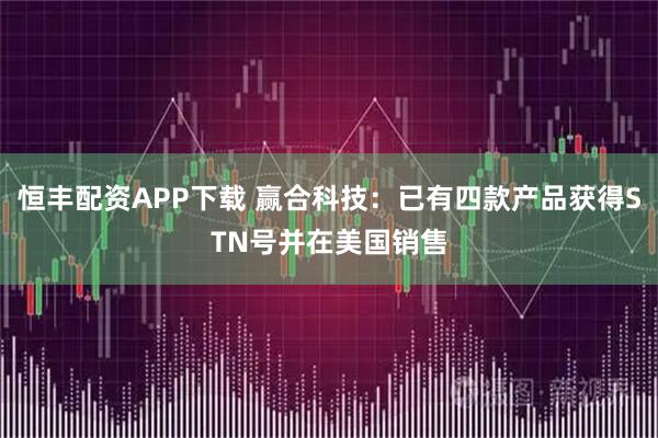 恒丰配资APP下载 赢合科技：已有四款产品获得STN号并在美国销售
