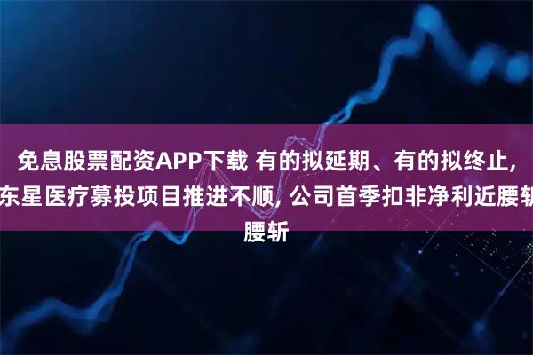 免息股票配资APP下载 有的拟延期、有的拟终止, 东星医疗募投项目推进不顺, 公司首季扣非净利近腰斩