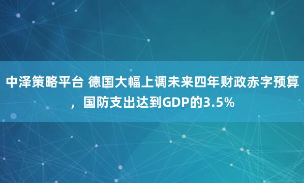 中泽策略平台 德国大幅上调未来四年财政赤字预算，国防支出达到GDP的3.5%