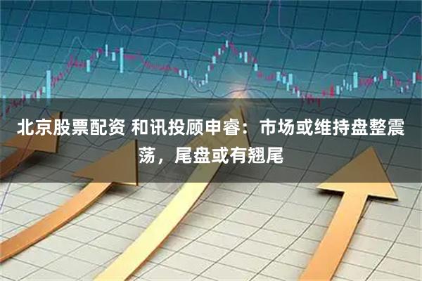 北京股票配资 和讯投顾申睿：市场或维持盘整震荡，尾盘或有翘尾