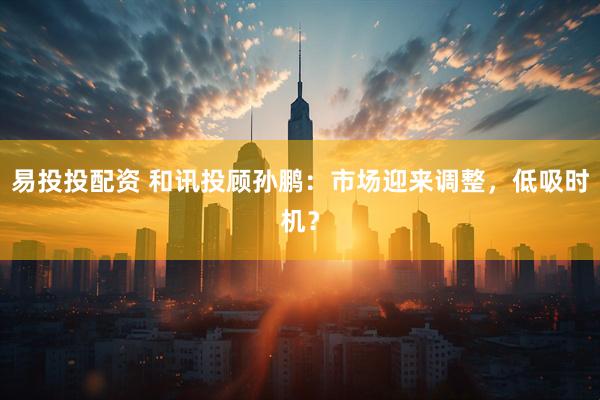 易投投配资 和讯投顾孙鹏：市场迎来调整，低吸时机？