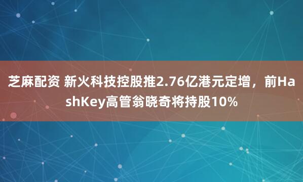 芝麻配资 新火科技控股推2.76亿港元定增，前HashKey高管翁晓奇将持股10%