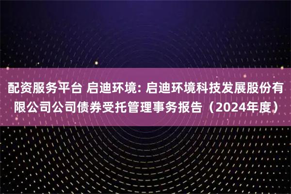 配资服务平台 启迪环境: 启迪环境科技发展股份有限公司公司债券受托管理事务报告（2024年度）