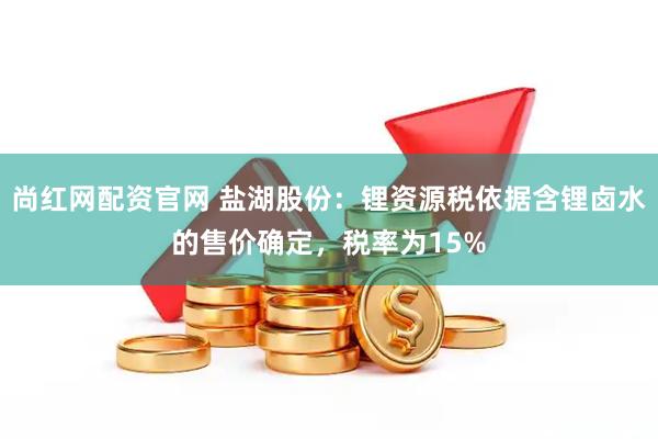 尚红网配资官网 盐湖股份：锂资源税依据含锂卤水的售价确定，税率为15%