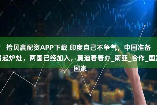 拾贝赢配资APP下载 印度自己不争气，中国准备另起炉灶，两国已经加入，莫迪看着办_南亚_合作_国家