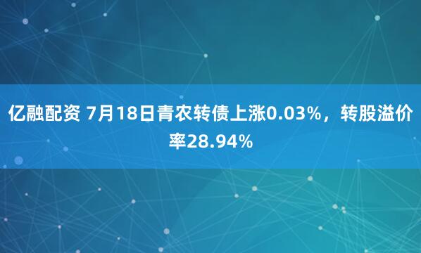 亿融配资 7月18日青农转债上涨0.03%，转股溢价率28.94%