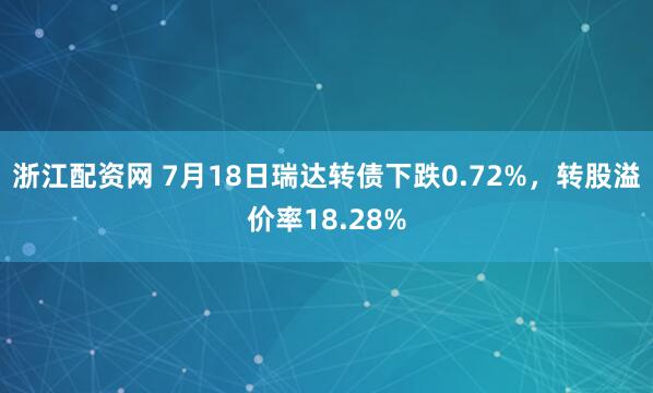 浙江配资网 7月18日瑞达转债下跌0.72%，转股溢价率18.28%