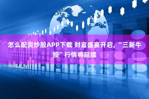 怎么配资炒股APP下载 财富盛宴开启, “三新牛股”行情将延续