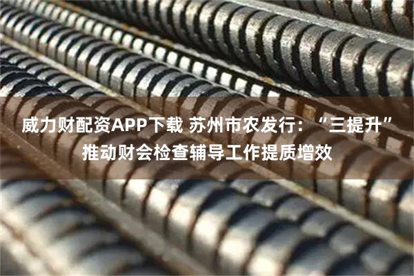 威力财配资APP下载 苏州市农发行：“三提升”推动财会检查辅导工作提质增效