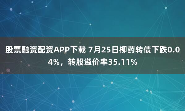 股票融资配资APP下载 7月25日柳药转债下跌0.04%,转股溢价率35.11%