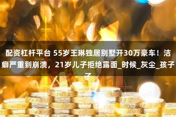 配资杠杆平台 55岁王琳独居别墅开30万豪车！洁癖严重到崩溃，21岁儿子拒绝露面_时候_灰尘_孩子