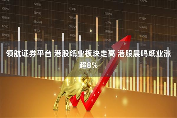 领航证券平台 港股纸业板块走高 港股晨鸣纸业涨超8%