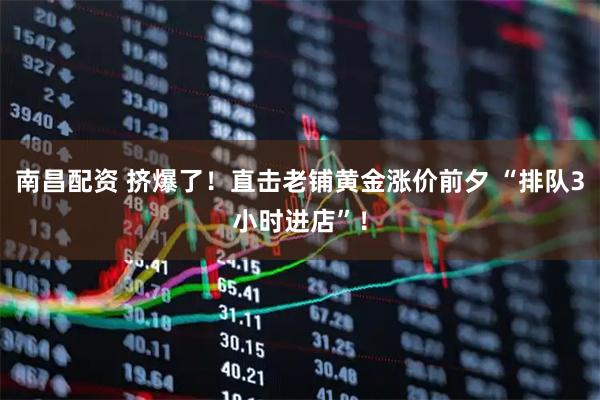 南昌配资 挤爆了！直击老铺黄金涨价前夕 “排队3小时进店”！