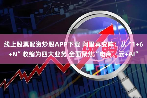 线上股票配资炒股APP下载 阿里再变阵：从“1+6+N”收缩为四大业务 全面聚焦“电商、云+AI”