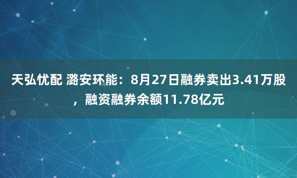 天弘忧配 潞安环能：8月27日融券卖出3.41万股，融资融券余额11.78亿元