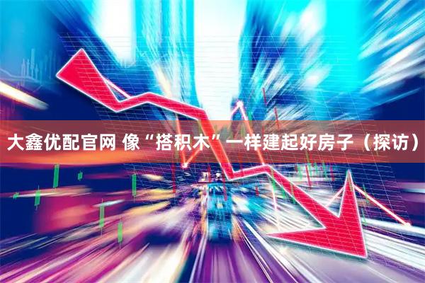 大鑫优配官网 像“搭积木”一样建起好房子(探访)